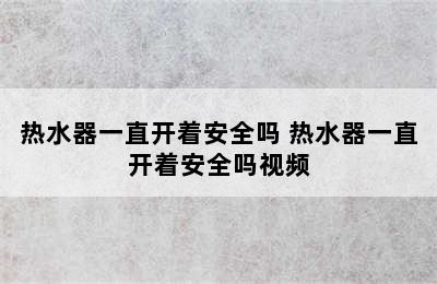 热水器一直开着安全吗 热水器一直开着安全吗视频